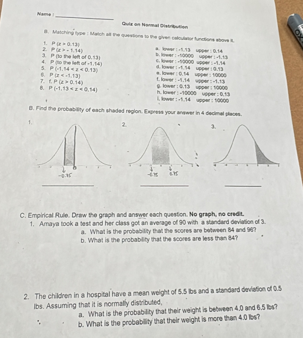 Name :
_
Quiz on Normal Distribution
o
B. Matching type : Match all the questions to the given calculator functions above it.
1. P(z>0.13) a. lower : -1.13 upper : 0.14
2. P(z>-1.14) b. lower : -10000 upper : -1.13
3. P (to the left of 0.13) c. lower : -10000 upper : -1.14
4. P (to the left of -1.14) d. lower : -1.14 upper : 0.13
5. P(-1.14 e. lower : 0.14 upper : 10000
6. P(z f. lower : -1.14 upper : -1.13
7. f.P(z>0.14) g. lower : 0.13 upper : 10000
8. P(-1.13 h. lower : -10000 upper : 0.13
i. lower : -1.14 upper : 10000
B. Find the probability of each shaded region. Express your answer in 4 decimal places.
1.
_
_
_
C. Empirical Rule. Draw the graph and answer each question. No graph, no credit.
1. Amaya took a test and her class got an average of 90 with a standard deviation of 3.
a. What is the probability that the scores are between 84 and 96?
b. What is the probability that the scores are less than 84?
2. The children in a hospital have a mean weight of 5.5 Ibs and a standard deviation of 0.5
Ibs. Assuming that it is normally distributed,
a. What is the probability that their weight is between 4.0 and 6.5 lbs?
b. What is the probability that their weight is more than 4.0 Ibs?