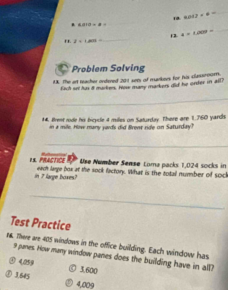 9.012* 6= _
_
6.010* 8=
_
_
12. 4* 1,009approx
1. 2* 1,805=
Problem Solving
I. The art teacher ordered 201 sets of markers for his classroom.
Each set has 8 markers. How many markers did he order in all?
_
14. Brent rode his bicycle 4 miles on Saturday There are 1,760 yards
in a mile. How many yards did Brent ride on Saturday?
_
Melbematical
15. PRACTICE Use Number Sense Lorna packs 1,024 socks in
each large box at the sock factory. What is the total number of sock
in 7 large boxes?
_
Test Practice
16. There are 405 windows in the office building. Each window has
9 panes. How many window panes does the building have in all?
④ 4,059 © 3,600
⑧ 3,645 Ⓓ 4,009