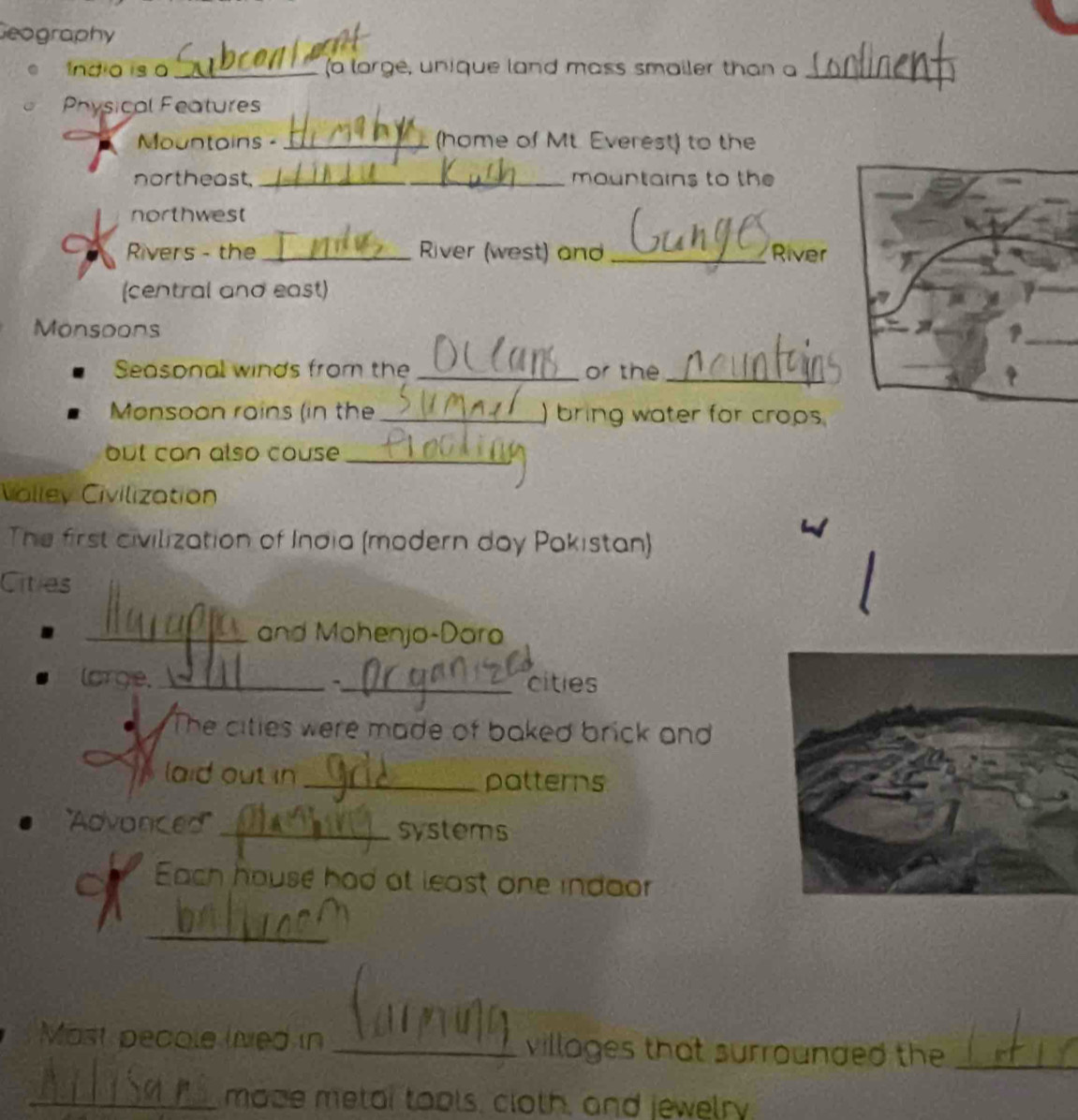 Geography 
Indio is a _(a lorge, unique land mass smailer than a_ 
Physical Features 
Mountoins - _(home of Mt. Everest) to the 
northeast,_ mountains to the 
northwest 
Rivers - the_ River (west) and _River 
(central and east) 
Monsoons 
Seasonal winds from the _or the_ 
Monsoon rains (in the _) bring water for crops. 
but con also couse _ 
Valley Civilization 
The first civilization of India (modern day Pakistan) 
Cities 
_and Mohenjo-Dara 
lorge._ _cities 
The cities were made of baked brick and 
laid out in _patterns 
'''Advonced'' _systems 
Each house had at least one indaor 
_ 
Most pecole linved in _villages that surrounded the_ 
_maze metar tools, cloth, and jewelry