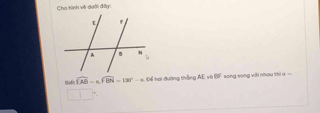 Cho hình vẽ dưới đây: 
Biết widehat EAB=alpha , widehat FBN=130°-alpha. Để hai đường thẳng AE và BF song song với nhau thì alpha =
□°