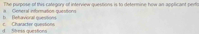 The purpose of this category of interview questions is to determine how an applicant perfo
a. General information questions
b Behavioral questions
c. Character questions
d Stress questions