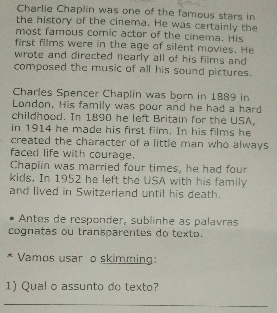Charlie Chaplin was one of the famous stars in 
the history of the cinema. He was certainly the 
most famous comic actor of the cinema. His 
first films were in the age of silent movies. He 
wrote and directed nearly all of his films and 
composed the music of all his sound pictures. 
Charles Spencer Chaplin was born in 1889 in 
London. His family was poor and he had a hard 
childhood. In 1890 he left Britain for the USA, 
in 1914 he made his first film. In his films he 
created the character of a little man who always 
faced life with courage. 
Chaplin was married four times, he had four 
kids. In 1952 he left the USA with his family 
and lived in Switzerland until his death. 
Antes de responder, sublinhe as palavras 
cognatas ou transparentes do texto. 
* Vamos usar o skimming: 
1) Qual o assunto do texto? 
_