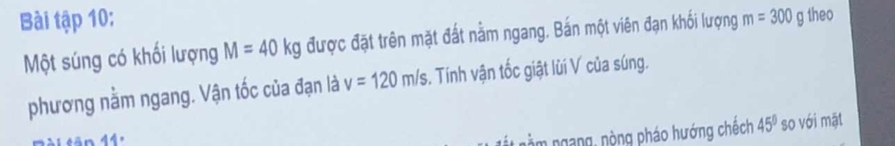 Bài tập 10: m=300g theo 
Một súng có khối lượng M=40kg được đặt trên mặt đất nằm ngang. Bắn một viên đạn khối lượng 
phương nằm ngang. Vận tốc của đạn là v=120m/s. Tính vận tốc giật lùi V của súng. 
nằm ngang, nòng pháo hướng chêch 45° so với mặt