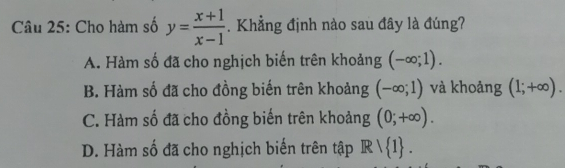 Cho hàm số y= (x+1)/x-1 . Khẳng định nào sau đây là đúng?
A. Hàm số đã cho nghịch biến trên khoảng (-∈fty ;1).
B. Hàm số đã cho đồng biến trên khoảng (-∈fty ;1) và khoảng (1;+∈fty ).
C. Hàm số đã cho đồng biến trên khoảng (0;+∈fty ).
D. Hàm số đã cho nghịch biến trên tập R  1.