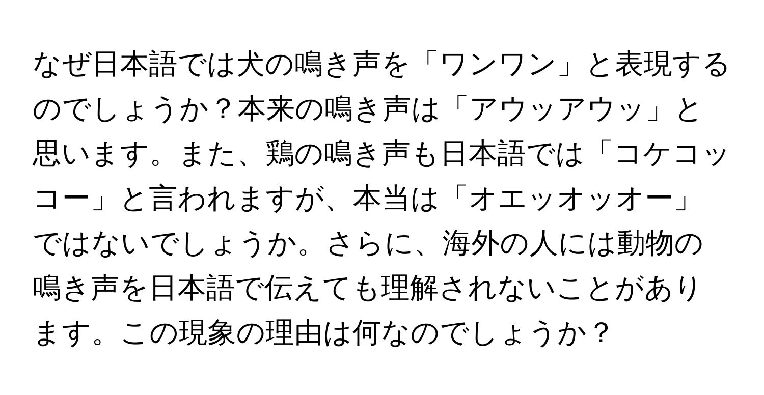 なぜ日本語では犬の鳴き声を「ワンワン」と表現するのでしょうか？本来の鳴き声は「アウッアウッ」と思います。また、鶏の鳴き声も日本語では「コケコッコー」と言われますが、本当は「オエッオッオー」ではないでしょうか。さらに、海外の人には動物の鳴き声を日本語で伝えても理解されないことがあります。この現象の理由は何なのでしょうか？