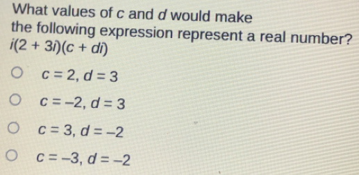 What values of c and d would make
the following expression represent a real number?
i(2+3i)(c+di)
c=2, d=3
c=-2, d=3
c=3, d=-2
c=-3, d=-2e