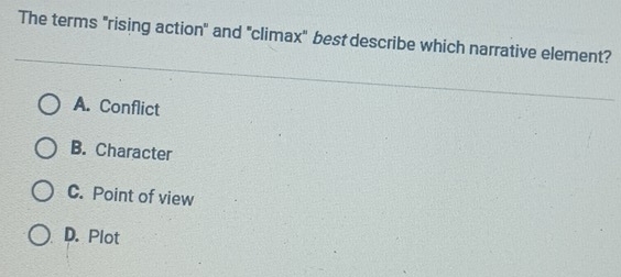 The terms "rising action" and "climax" best describe which narrative element?
A. Conflict
B. Character
C. Point of view
D. Plot