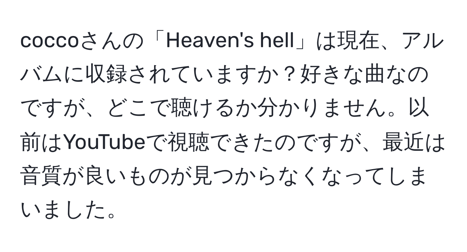 coccoさんの「Heaven's hell」は現在、アルバムに収録されていますか？好きな曲なのですが、どこで聴けるか分かりません。以前はYouTubeで視聴できたのですが、最近は音質が良いものが見つからなくなってしまいました。