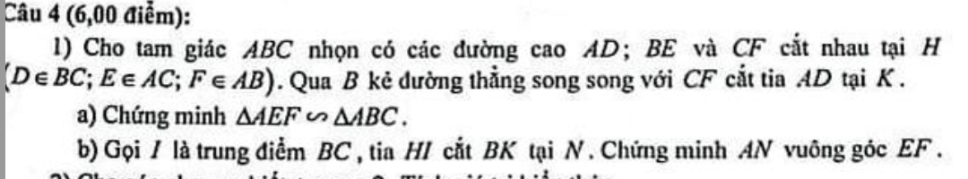 (6,00 điễm): 
l) Cho tam giác ABC nhọn có các đường cao AD; BE và CF cắt nhau tại H
(D∈ BC; E∈ AC; F∈ AB). Qua B kẻ dường thẳng song song với CF cắt tia AD tại K. 
a) Chứng minh △ AEF∽ △ ABC. 
b) Gọi / là trung điểm BC , tia H/ cắt BK tại N. Chứng minh AN vuông góc EF.