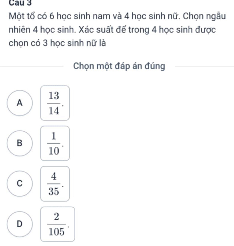 Cau 3
Một tổ có 6 học sinh nam và 4 học sinh nữ. Chọn ngẫu
nhiên 4 học sinh. Xác suất để trong 4 học sinh được
chọn có 3 học sinh nữ là
Chọn một đáp án đúng
A  13/14 .
B  1/10 .
C  4/35 .
D  2/105 .