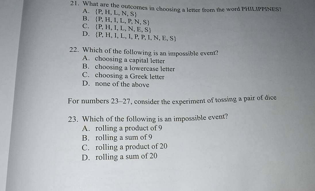 What are the outcomes in choosing a letter from the word PHILIPPINES?
A.  P,H,L,N,S
B.  P,H,I,L,P,N,S
C.  P,H,I,L,N,E,S
D.  P,H,I,L,I,P,P,I,N,E,S
22. Which of the following is an impossible event?
A. choosing a capital letter
B. choosing a lowercase letter
C. choosing a Greek letter
D. none of the above
For numbers 3-27, consider the experiment of tossing a pair of dice 2: 
23. Which of the following is an impossible event?
A. rolling a product of 9
B. rolling a sum of 9
C. rolling a product of 20
D. rolling a sum of 20