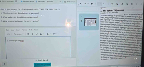 District Bockmarks Rayore-Pecullan Portal All Bookmats
1 Tr B ,
As you read, answer the following questions IN COMPLETE SENTENCES: ligerands
1. What human traits does Gdgamosh possess? anslated by N. K. Sendars = The Epic of Gilgamesh
2. What godly traits does Gilgamesh possess? Hambalia came from his strong house of oedar. He nodided his head and
wok it, menacing Gilgamesh; and on him he fastened his eye, the eye of
roth. Then Gilgamesd cafled to Shumash and his tosee were flring, "O
3. What physical traits does the author mention?
iorioue Shamash, I have folloued the road you commonded but ne of po
ed on soccse how shall I escape?" @ Gloriona Shemash heed his peapee
nd he sommoned the grast wind, the north wind, the whicheied, the
norm and the sey wind, the tompest and the scorching wind, they came
Edil View Insert Formal Tools Table ike dragnes, like a scurching five, like a scrpent clut fomoes the heet, a
lestroying flood and the lightning's fork. The eight winde mse up against
humbals, they beat against his epen, he was gripped, smalde to go for
12pt √ Paragraph B ^
waad or back. O Gifganesh alouted, "By the life of timmn ay mother an
lvice Logulhanda my father .... my weak arme and my snall wesgone l
save brought to this Land against you, and now I will enter your home."
So he felled the first onder and they cut the brunches and laid them at
3. In the epic of Gilga
the foot of the monntain. At the first aeke Klanhale blased out, but o
they adrenced. They felled armms celars and cut and hned the beancher
and laid tem at the foot of the mmniain, and so time Hirshala
lued his glory on them. As the oreeth Manr dad nut they muched ho
laie. He slapped his thigh to sorn. He appessched like a nokle wild bill
royed on the monntain, a warrice whose alloos were houed segether. T
tears started to his eyes and he was pole, "Colysmenk, hr me spoak. I he
nreer knmen a mothet, no, nor a father who reced me. I was bore of the
monntain, he eared me, and fnild made me the keeper of this fet. Le
oe go fie. Gillgamesh, and I will be your wrrant, you dhall be my ba
cut them down and build you a palace." the tree of the forsst that I tended on the mmotins shall be poom. I w
Draft Saved  _
Submt Assignment