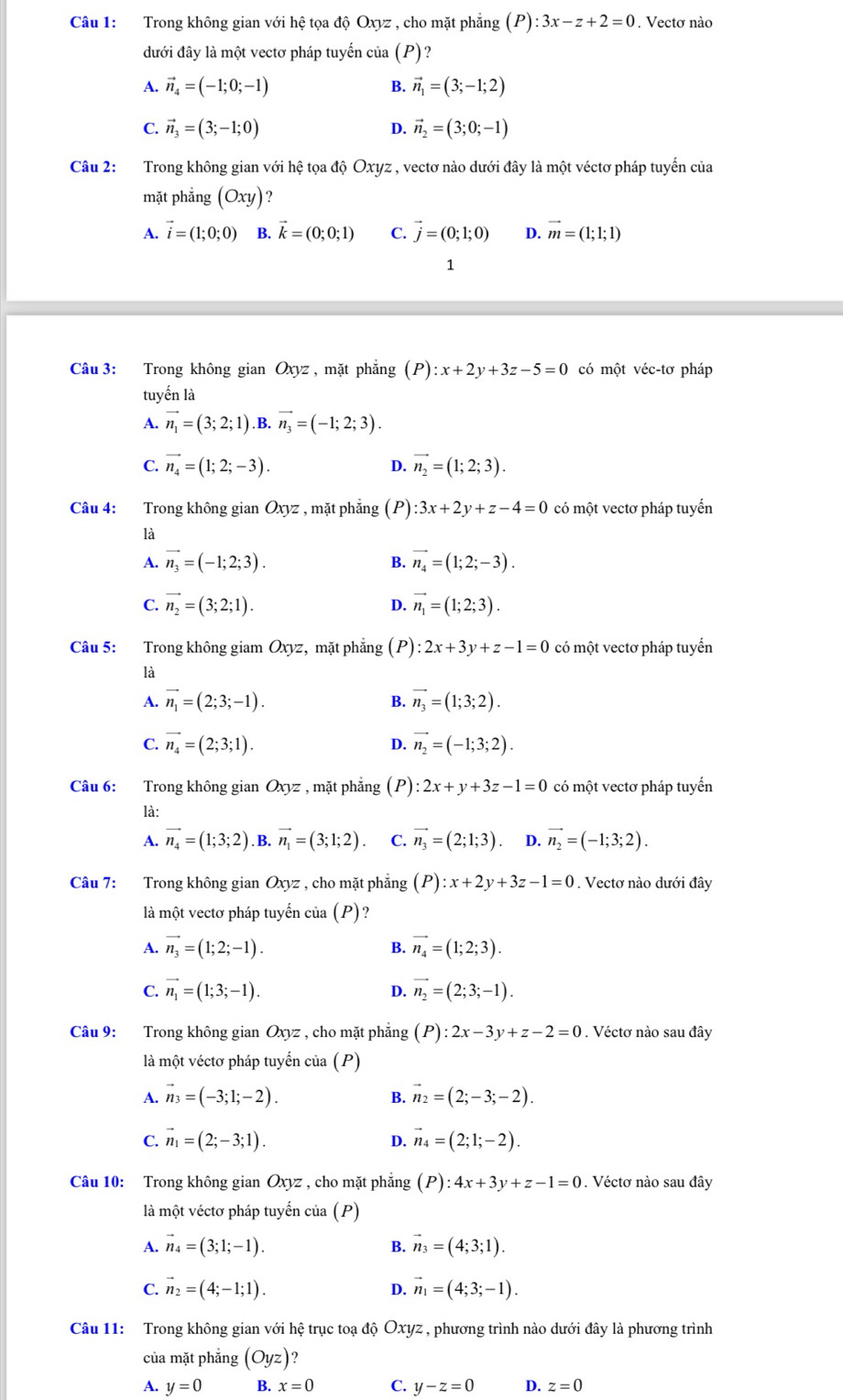 Trong không gian với hệ tọa độ Oxyz , cho mặt phẳng (P):3x-z+2=0. Vectơ nào
đưới đây là một vectơ pháp tuyến của (P)?
A. vector n_4=(-1;0;-1) B. vector n_1=(3;-1;2)
C. vector n_3=(3;-1;0) D. vector n_2=(3;0;-1)
Câu 2: Trong không gian với hệ tọa độ Oxyz , vectơ nào dưới đây là một véctơ pháp tuyến của
mặt phẳng (Oxy) ?
A. vector i=(1;0;0) B. vector k=(0;0;1) C. vector j=(0;1;0) D. vector m=(1;1;1)
1
Câu 3: Trong không gian Oxyz , mặt phẳng (P):x+2y+3z-5=0 có một véc-tơ pháp
tuyến là
A. vector n_1=(3;2;1) B. vector n_3=(-1;2;3).
C. vector n_4=(1;2;-3). vector n_2=(1;2;3).
D.
Câu 4: Trong không gian Oxyz , mặt phẳng (P) :3x+2y+z-4=0 có một vectơ pháp tuyển
là
A. vector n_3=(-1;2;3). B. vector n_4=(1;2;-3).
C. vector n_2=(3;2;1). vector n_1=(1;2;3).
D.
Câu 5: Trong không giam Oxyz, mặt phẳng (P):2x+3y+z-1=0 có một vectơ pháp tuyến
là
A. vector n_1=(2;3;-1). B. vector n_3=(1;3;2).
C. vector n_4=(2;3;1). D. vector n_2=(-1;3;2).
Câu 6: Trong không gian Oxyz , mặt phẳng (P): 2x+y+3z-1=0 có một vectơ pháp tuyến
là:
A. vector n_4=(1;3;2) .B. vector n_1=(3;1;2). C. vector n_3=(2;1;3) D. vector n_2=(-1;3;2).
Câu 7: Trong không gian Oxyz , cho mặt phẳng (P):x+2y+3z-1=0. Vectơ nào dưới đây
là một vectơ pháp tuyển của (P) ?
A. vector n_3=(1;2;-1). B. vector n_4=(1;2;3).
C. vector n_1=(1;3;-1). vector n_2=(2;3;-1).
D.
Câu 9: Trong không gian Oxyz , cho mặt phẳng (P):2x-3y+z-2=0. Véctơ nào sau đây
là một véctơ pháp tuyến của (P)
A. vector n_3=(-3;1;-2). vector n_2=(2;-3;-2).
B.
C. vector n_1=(2;-3;1). D. vector n_4=(2;1;-2).
Câu 10: Trong không gian Oxyz , cho mặt phẳng (P):4x+3y+z-1=0. Véctơ nào sau đây
là một véctơ pháp tuyến của (P)
A. vector n_4=(3;1;-1). vector n_3=(4;3;1).
B.
C. vector n_2=(4;-1;1). D. vector n_1=(4;3;-1).
Câu 11: Trong không gian với hệ trục toạ độ Oxyz , phương trình nào dưới đây là phương trình
của mặt phẳng (Oyz)
A. y=0 B. x=0 C. y-z=0 D. z=0