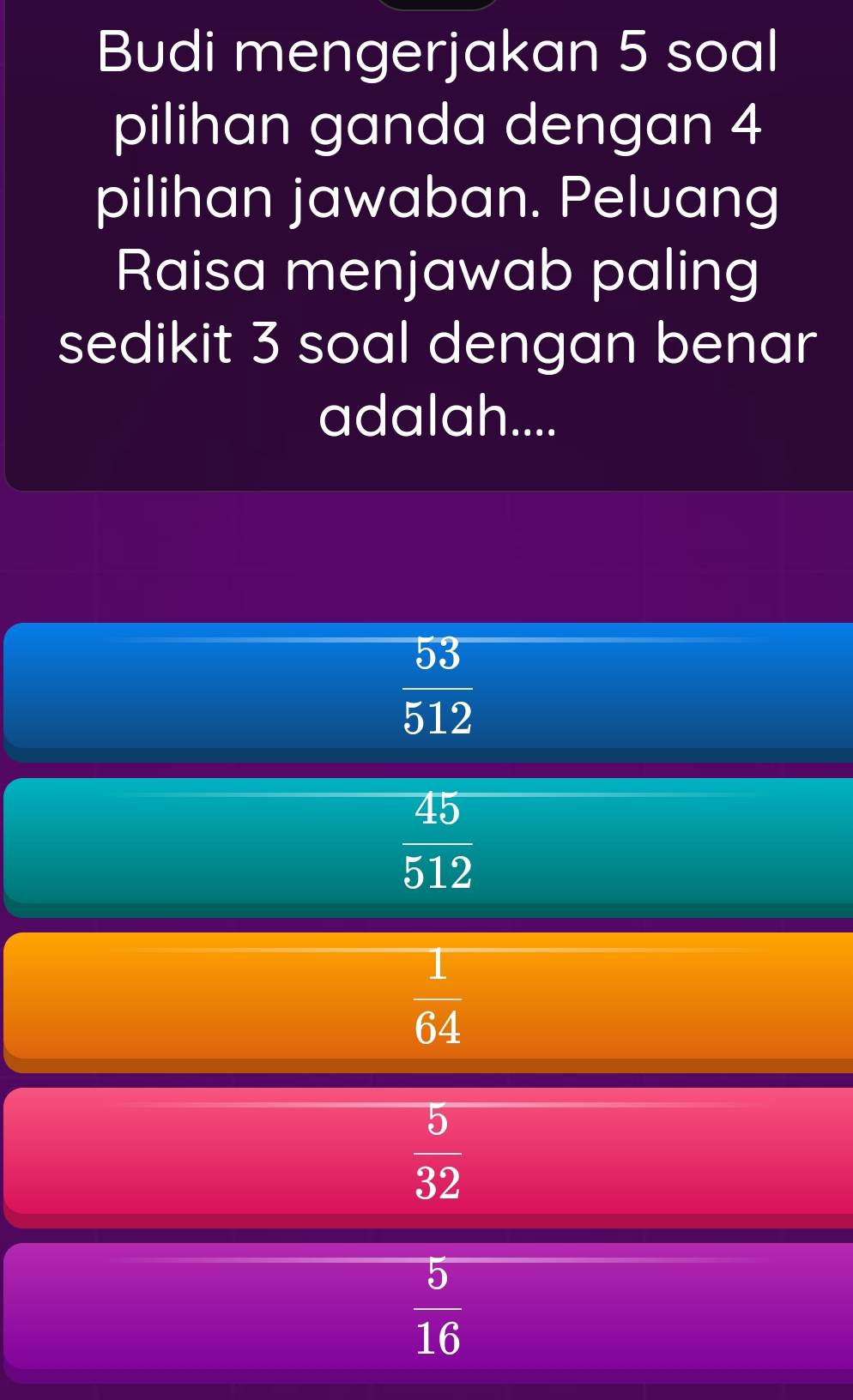 Budi mengerjakan 5 soal
pilihan ganda dengan 4
pilihan jawaban. Peluang
Raisa menjawab paling
sedikit 3 soal dengan benar
adalah....
 53/512 
 45/512 
 1/64 
 5/32 
 5/16 