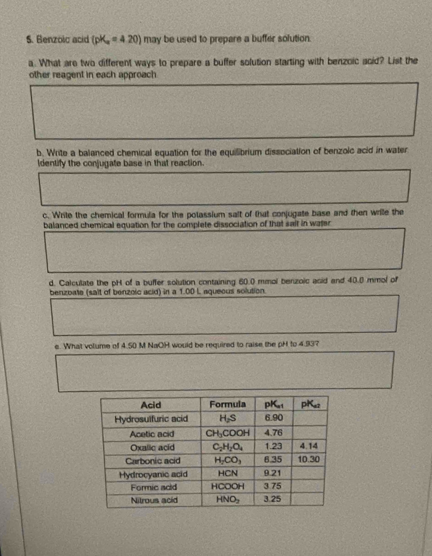 Benzoic acid (pK_a=4.20) may be used to prepare a buffer solution.
a. What are two different ways to prepare a buffer solution starting with benzoic acid? List the
other reagent in each approach
b. Write a balanced chemical equation for the equilibrium dissociation of benzolc acid in water
Identify the conjugate base in that reaction.
c. Write the chemical formula for the potassium salt of that conjugate base and then write the
balanced chemical equation for the complete dissociation of that sait in water
d. Calculate the pH of a buffer solution containing 60.0 mmol benzoic asid and 40.0 mmol of
benzbate (salt of benzoic acid) in a 1.00 I aqueous solution.
e. What volume of 4.50 M NaOH would be required to raise the pH to 4.93?