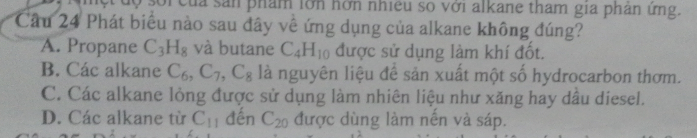 uộ sối của sản phẩm lớn hớn nhiều số với alkane tham gia phân ứng.
Câu 24 Phát biểu nào sau đây về ứng dụng của alkane không đúng?
A. Propane C_3H_8 và butane C_4H_10 được sử dụng làm khí đốt.
B. Các alkane C_6, C_7, C_8 là nguyên liệu để sản xuất một số hydrocarbon thơm.
C. Các alkane lỏng được sử dụng làm nhiên liệu như xăng hay dầu diesel.
D. Các alkane từ C_11 đến C_20 được dùng làm nền và sáp.