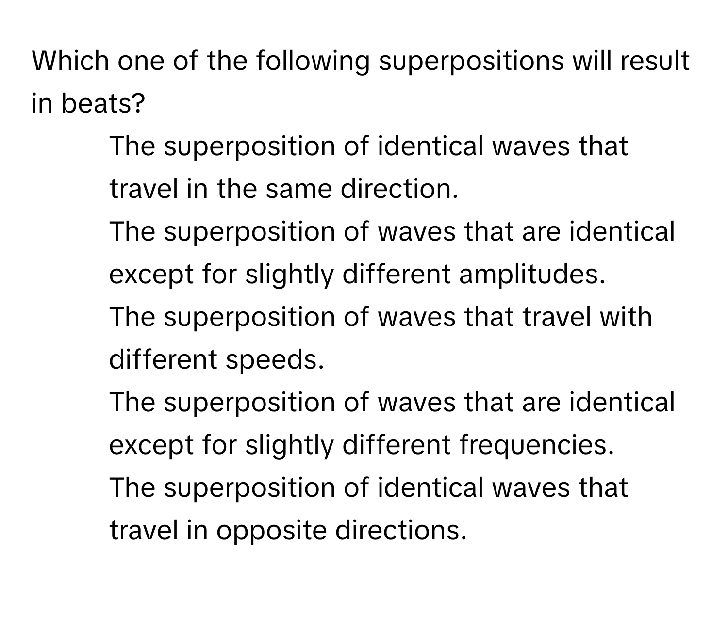 Which one of the following superpositions will result in beats?

- The superposition of identical waves that travel in the same direction.
- The superposition of waves that are identical except for slightly different amplitudes.
- The superposition of waves that travel with different speeds.
- The superposition of waves that are identical except for slightly different frequencies.
- The superposition of identical waves that travel in opposite directions.