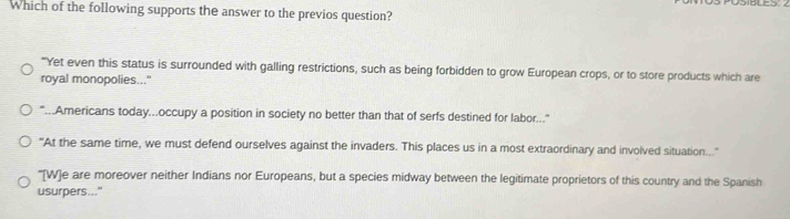 Which of the following supports the answer to the previos question?
"Yet even this status is surrounded with galling restrictions, such as being forbidden to grow European crops, or to store products which are
royal monopolies..."
"...Americans today...occupy a position in society no better than that of serfs destined for labor...
"At the same time, we must defend ourselves against the invaders. This places us in a most extraordinary and involved situation..."
''[W]e are moreover neither Indians nor Europeans, but a species midway between the legitimate proprietors of this country and the Spanish
usurpers..."