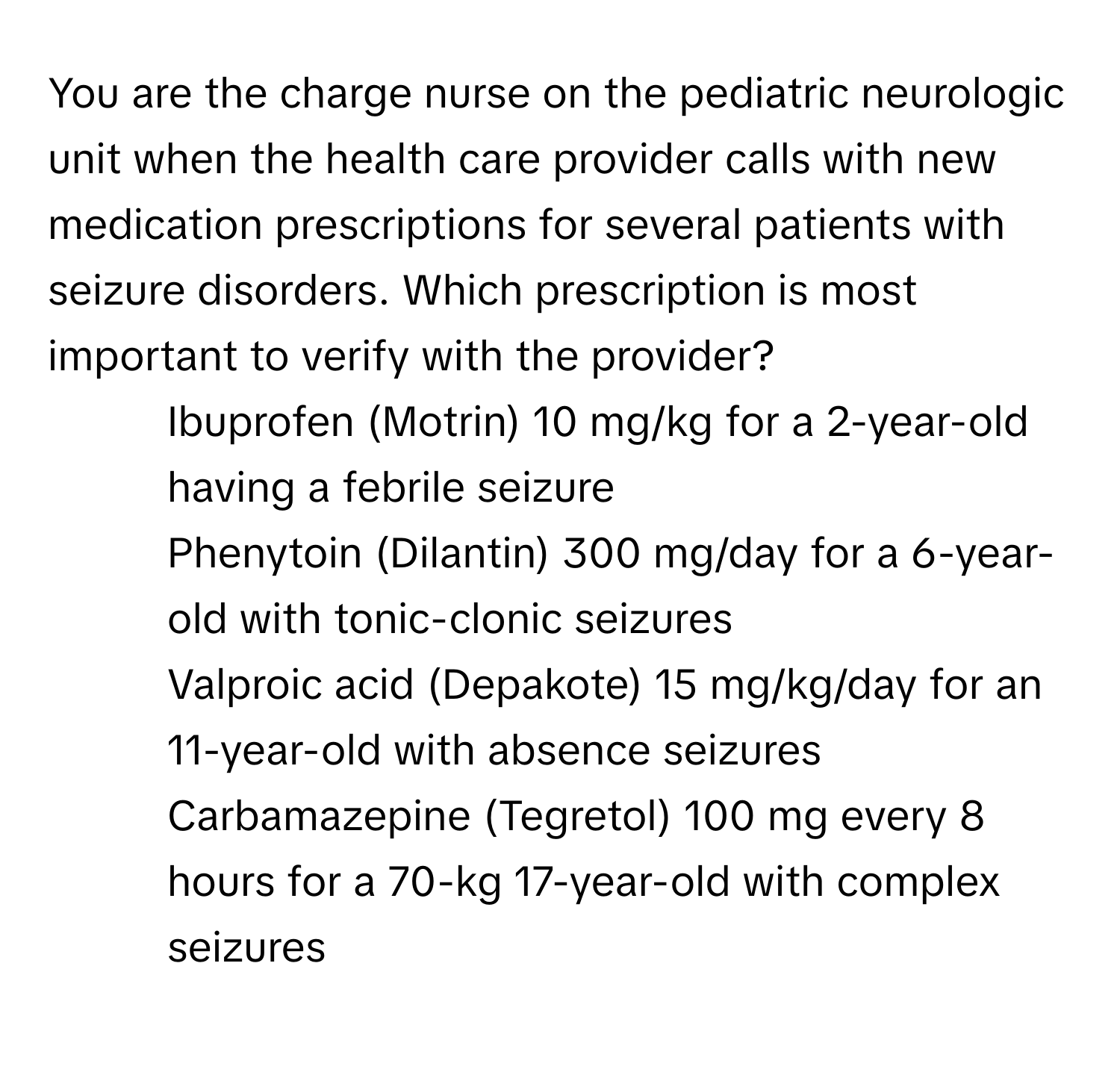 You are the charge nurse on the pediatric neurologic unit when the health care provider calls with new medication prescriptions for several patients with seizure disorders. Which prescription is most important to verify with the provider? 

1) Ibuprofen (Motrin) 10 mg/kg for a 2-year-old having a febrile seizure 
2) Phenytoin (Dilantin) 300 mg/day for a 6-year-old with tonic-clonic seizures 
3) Valproic acid (Depakote) 15 mg/kg/day for an 11-year-old with absence seizures 
4) Carbamazepine (Tegretol) 100 mg every 8 hours for a 70-kg 17-year-old with complex seizures