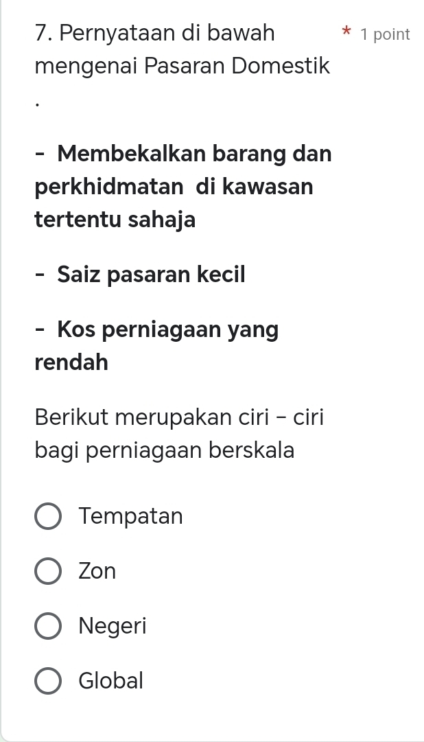 Pernyataan di bawah 1 point
mengenai Pasaran Domestik
- Membekalkan barang dan
perkhidmatan di kawasan
tertentu sahaja
- Saiz pasaran kecil
- Kos perniagaan yang
rendah
Berikut merupakan ciri - ciri
bagi perniagaan berskala
Tempatan
Zon
Negeri
Global