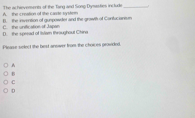 The achievements of the Tang and Song Dynasties include _.
A. the creation of the caste system
B. the invention of gunpowder and the growth of Confucianism
C. the unification of Japan
D. the spread of Islam throughout China
Please select the best answer from the choices provided.
A
B
C
D