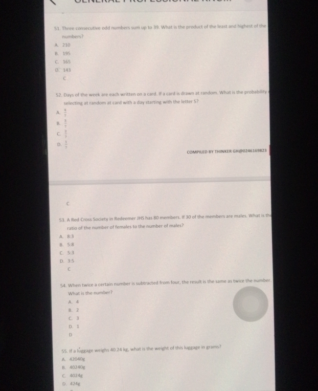 Three consecutive odd numbers sum up to 39. What is the product of the least and highest of the
numbers?
A. 210
B. 195
C. 165
D. 143
C
52. Days of the week are each written on a card. If a card is drawn at random. What is the probability
selecting at random at card with a day starting with the letter S?
A.  4/7 
B.  3/7 
C.  2/7 
D.  1/7 
COMPILED BY THINKER GH@0246169823
C
53. A Red Cross Society in Redeemer JHS has 80 members. If 30 of the members are males. What is th
ratio of the number of females to the number of males?
A. 8:3
B. 5:8
C. 5:3
D. 3:5
C
54. When twice a certain number is subtracted from four, the result is the same as twice the number.
What is the number?
A. 4
B. 2
C. 3
D. 1
D
55. If a luggage weighs 40.24 kg, what is the weight of this luggage in grams?
A. 42040g
B. 40240g
C. 4024g
D. 424g