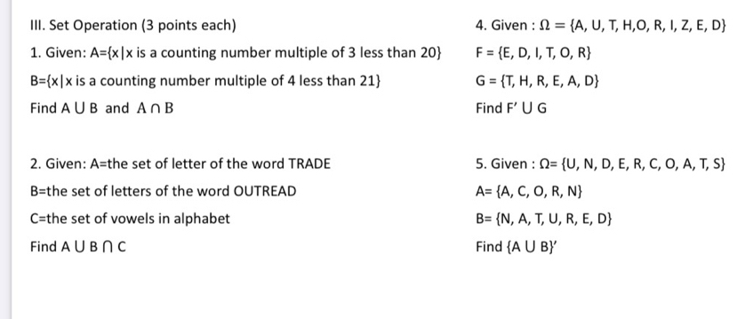 Set Operation (3 points each) 4. Given : Omega = A,U,T,H,O,R,I,Z,E,D
1. Given: A= x|x is a counting number multiple of 3 less than 20 F= E,D,I,T,O,R
B= x|x is a counting number multiple of 4 less than 21  G= T,H,R,E,A,D
Find A∪ B and A∩ B Find F'∪ G
2. Given: A=1 the set of letter of the word TRADE 5. Given : Omega = U,N,D,E,R,C,O,A,T,S
B= the set of letters of the word OUTREAD A= A,C,O,R,N
C= the set of vowels in alphabet B= N,A,T,U,R,E,D
Find A∪ B∩ C Find  A∪ B '