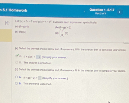 5.1 Homework Question 1, 5.1.7
Part 2 of 4
Let f(x)=3x-7 and g(x)=4-x^2. Evaluate each expression symbolically.
(a) (f+g)(4) (b) (f-g)(-2)
(c) (fg)(0) (d) ( f/g )(3)
(a) Select the correct choice below and, if necessary, fill in the answer box to complete your choice.
A (f+g)(4)=-7 (Simplify your answer.)
B. The answer is undefined.
(b) Select the correct choice below and, if necessary, fill in the answer box to complete your choice.
A. (f-g)(-2)=□ (Simplify your answer.)
B. The answer is undefined