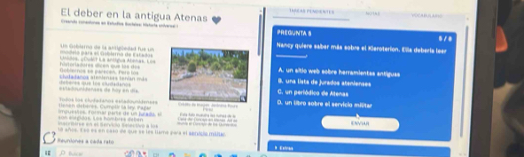 TRRAR PENDRNTES
El deber en la antigua Atenas
Creando coneutonas en Estudos Bocteles: historta univeree ia
PREGUNTAS
Nancy quiere saber más sobre el Kieroterion. Ella debería leer
modelo pars el Goblemo de Estados Un G oblero de la antipõedad fue un
historiadores dicen que las dos Uicos, ¿DuMT La antigua Abenas, Los
A. un sitio web sobre herramientas antiguas
sivdadanos steiienses tenían máa Goblernas se parecen. Pero losB. una lista de jurados atenienses
estadounkderses de hủy en día. deberes que los cludadanos
C. un periódico de Menas
ene de teres , u mplirla l P pe Todos los cludadanos estadounidenses D. un libro sobre el servicio militar
son elegidas. Los hómbres deben impuestos. Formar pare de um jurado , e 
Mscribirse en el Senvicia Selectivó a lós a co t t ENVUR
18 años. Ese es en caso de que se les llamó para el senvidio militar.
Reuniones a cada rato
Bical * Extras