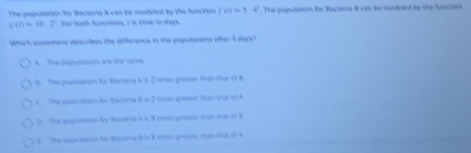 The population for bacteria A can be modeled by the function. f(?)=3· 4^3. The population for Bacteria B can be modeled by the function
g(a)=(0-2). For both functions, I is time in days.
Which statement describes the difference in the populations after A days?
A. The populatons are the same
B. The population for Bactera A is 2 rimes greater than that of B
C. The population for bactera B is 2 times greater than that of A
D. The popullation for Bacteria A is 8 times greater than that of B
4. The population for Bacteria B is 8 times greater than that of A