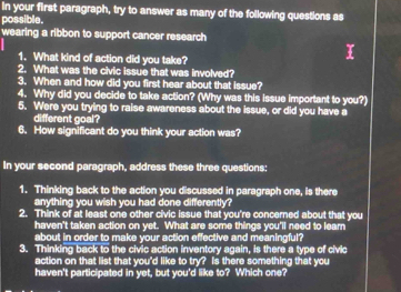 In your first paragraph, try to answer as many of the following questions as 
possible. 
wearing a ribbon to support cancer research 
1. What kind of action did you take? 
2. What was the civic issue that was involved? 
3. When and how did you first hear about that issue? 
4. Why did you decide to take action? (Why was this issue important to you?) 
5. Were you trying to raise awareness about the issue, or did you have a 
different goal? 
6. How significant do you think your action was? 
In your second paragraph, address these three questions: 
1. Thinking back to the action you discussed in paragraph one, is there 
anything you wish you had done differently? 
2. Think of at least one other civic issue that you're concerned about that you 
haven't taken action on yet. What are some things you'll need to learn 
about in order to make your action effective and meaningful? 
3. Thinking back to the civic action inventory again, is there a type of civic 
action on that list that you'd like to try? Is there something that you 
haven't participated in yet, but you'd like to? Which one?