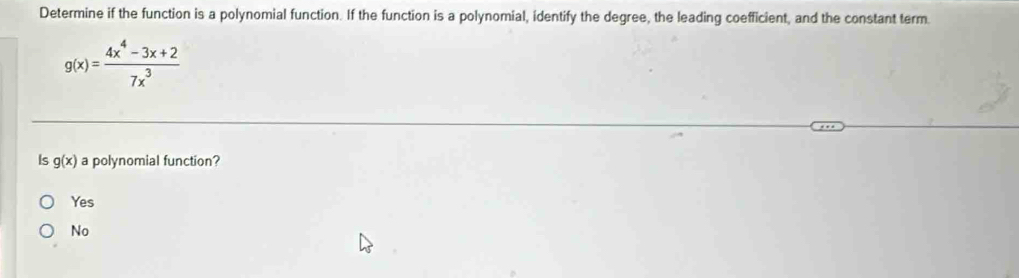 Determine if the function is a polynomial function. If the function is a polynomial, identify the degree, the leading coefficient, and the constant term.
g(x)= (4x^4-3x+2)/7x^3 
Is g(x) a polynomial function?
Yes
No