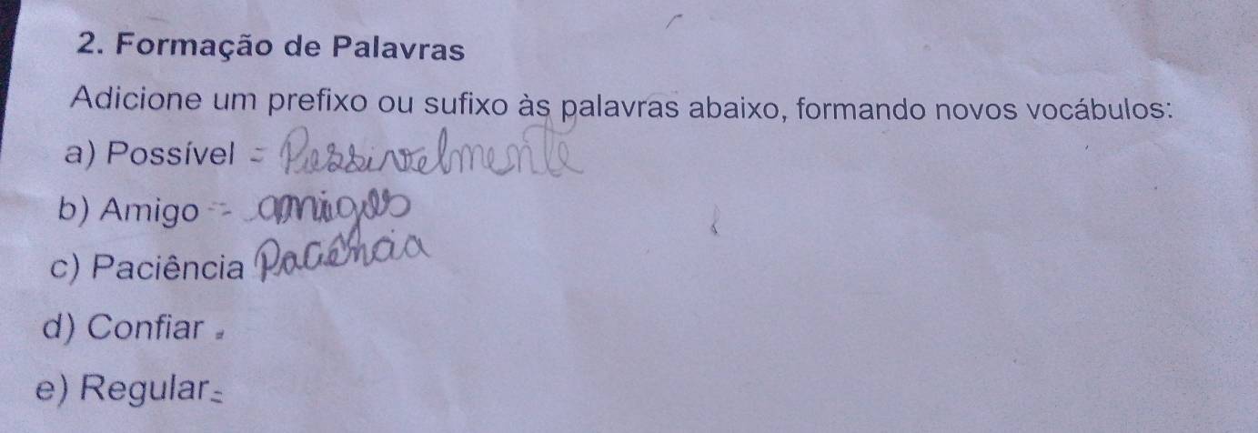 Formação de Palavras 
Adicione um prefixo ou sufixo às palavras abaixo, formando novos vocábulos: 
a) Possível 
b) Amigo 
c) Paciência 
d) Confiar 
e) Regular