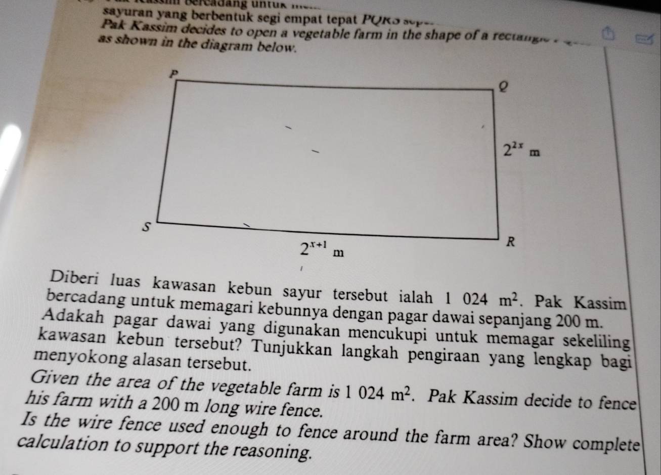 sayuran yang berbentuk segi empat tepat PQKS sepe 
Pak Kassim decides to open a vegetable farm in the shape of a rectangle  
as shown in the diagram below.
Diberi luas kawasan kebun sayur tersebut ialah 1024m^2. Pak Kassim
bercadang untuk memagari kebunnya dengan pagar dawai sepanjang 200 m.
Adakah pagar dawai yang digunakan mencukupi untuk memagar sekeliling
kawasan kebun tersebut? Tunjukkan langkah pengiraan yang lengkap bagi
menyokong alasan tersebut.
Given the area of the vegetable farm is 1024m^2. Pak Kassim decide to fence
his farm with a 200 m long wire fence.
Is the wire fence used enough to fence around the farm area? Show complete
calculation to support the reasoning.