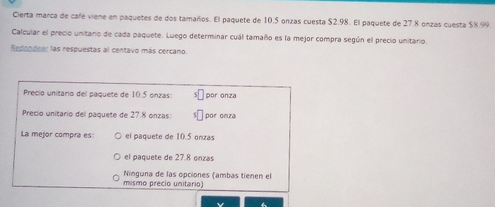 Cierta marca de café viene en paquetes de dos tamaños. El paquete de 10.5 onzas cuesta $2.98. El paquete de 27.8 onzas cuesta $8.99.
Calcular el precio unitario de cada paquete. Luego determinar cuál tamaño es la mejor compra según el precio unitario.
Redondear las respuestas al centavo más cercano.
Precio unitario del paquete de 10.5 onzas: por onza
Precio unitario del paquete de 27.8 onzas: por onza
La mejor compra es: el paquete de 10.5 onzas
el paquete de 27.8 onzas
Ninguna de las opciones (ambas tienen el
mismo precio unitario)