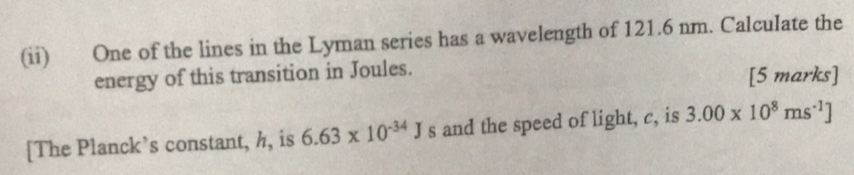 (ii) One of the lines in the Lyman series has a wavelength of 121.6 nm. Calculate the 
energy of this transition in Joules. [5 marks] 
[The Planck’s constant, h, is 6.63* 10^(-34)J s and the speed of light, c, is 3.00* 10^8ms^(-1)]