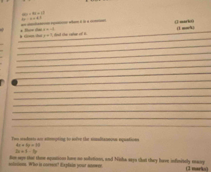 6ky+9x=12
ky-x=4.5
are simultaneous equations where & is a constant 
n Show that x = - 1 (2 marks) 
_ 
b Given that y=7 , find the value of k. __(1 mark) 
_ 
_ 
_ 
_ 
_ 
_ 
_ 
_ 
_ 
_ 
_ 
_ 
_ 
_ 
Two students are attempting to solve the simultaneous equations
4x+6y=10
2x=5-3y
Ben says that these equations have no solutions, and Nisha says that they have infinitely many 
solutions. Who is correct? Explain your answer. (2 marks)