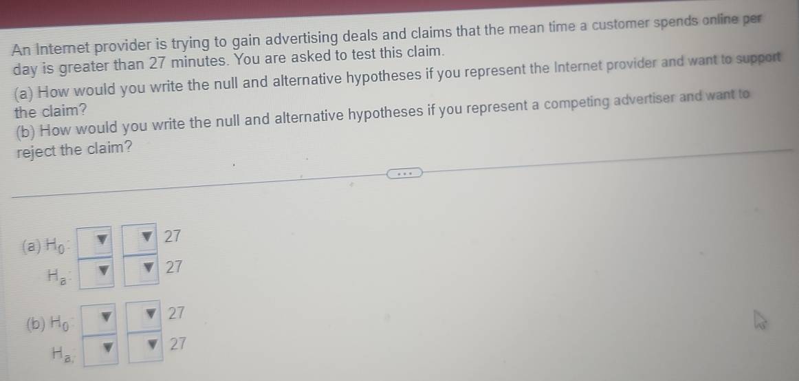 An Internet provider is trying to gain advertising deals and claims that the mean time a customer spends online per
day is greater than 27 minutes. You are asked to test this claim.
(a) How would you write the null and alternative hypotheses if you represent the Internet provider and want to support
the claim?
(b) How would you write the null and alternative hypotheses if you represent a competing advertiser and want to
reject the claim?
(a) H_0
27
H_a :
27
(b) H_0
27
H_a,
27