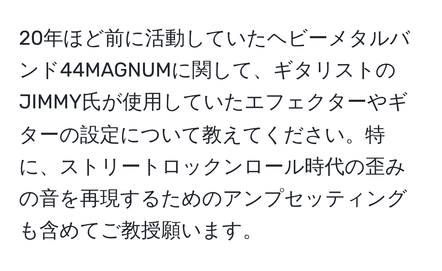 20年ほど前に活動していたヘビーメタルバンド44MAGNUMに関して、ギタリストのJIMMY氏が使用していたエフェクターやギターの設定について教えてください。特に、ストリートロックンロール時代の歪みの音を再現するためのアンプセッティングも含めてご教授願います。