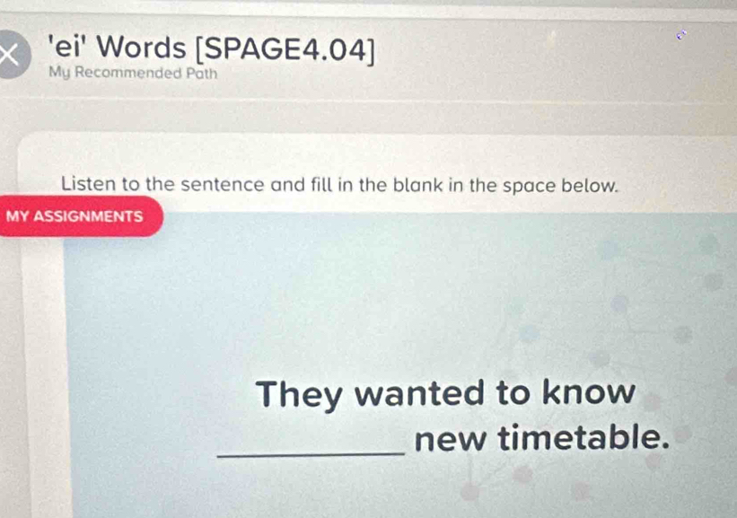 'ei' Words [SPAGE4.04] 
My Recommended Path 
Listen to the sentence and fill in the blank in the space below. 
MY ASSIGNMENTS 
They wanted to know 
_new timetable.