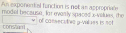 An exponential function is not an appropriate 
model because, for evenly spaced x -values, the 
of consecutive y -values is not 
constant.