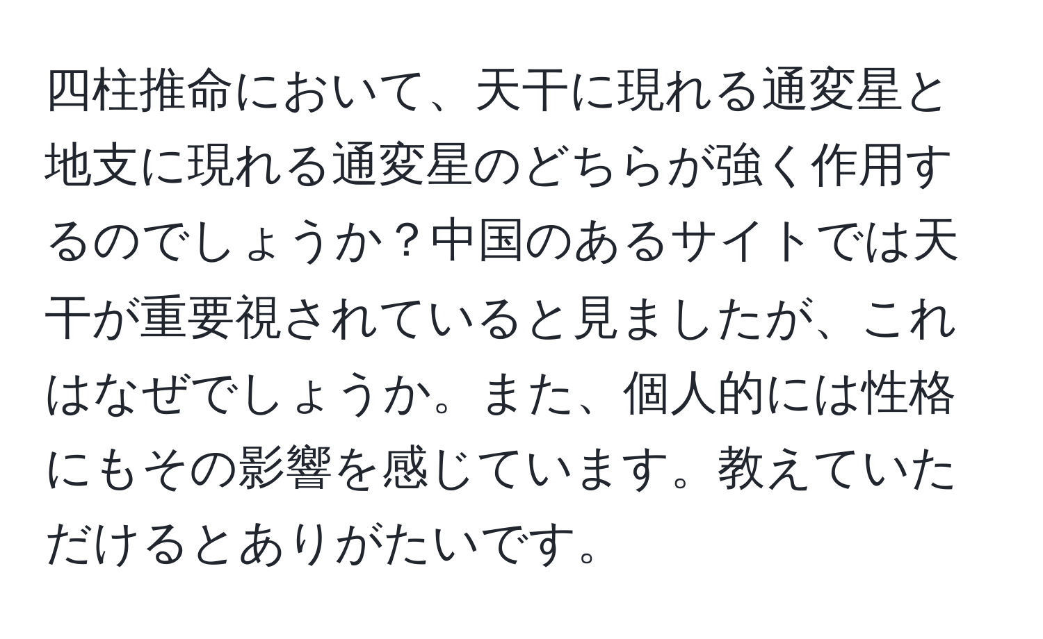 四柱推命において、天干に現れる通変星と地支に現れる通変星のどちらが強く作用するのでしょうか？中国のあるサイトでは天干が重要視されていると見ましたが、これはなぜでしょうか。また、個人的には性格にもその影響を感じています。教えていただけるとありがたいです。