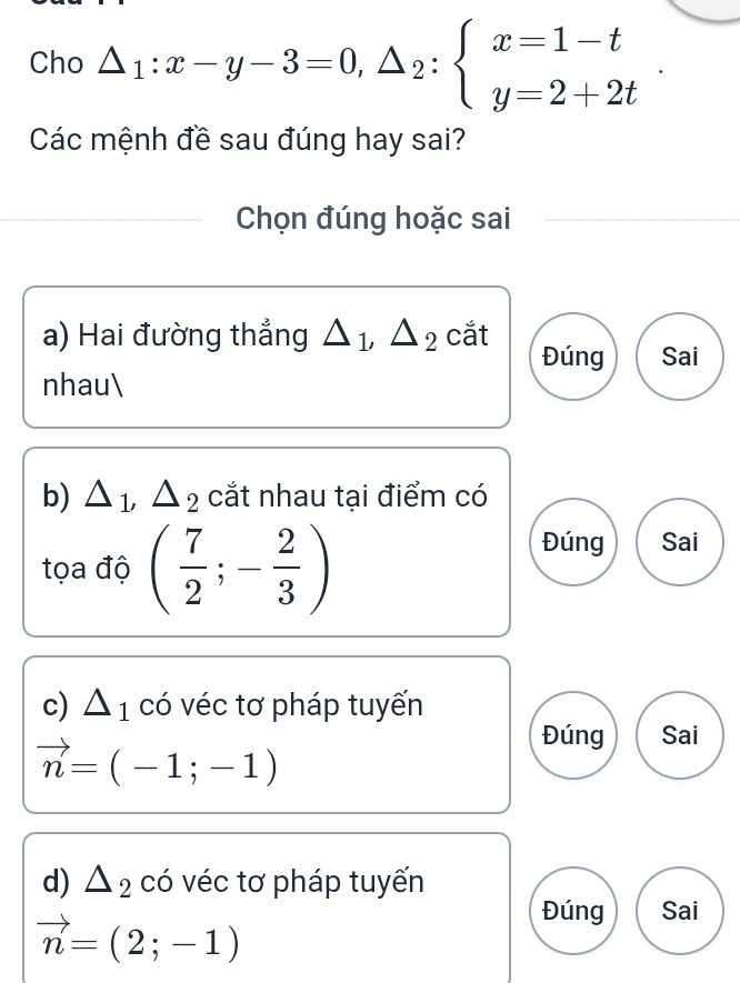 Cho △ _1:x-y-3=0,△ _2:beginarrayl x=1-t y=2+2tendarray.. 
Các mệnh đề sau đúng hay sai?
Chọn đúng hoặc sai
a) Hai đường thẳng △ _1, △ _2 cắt Đúng Sai
nhau
b) △ _1, △ _2 cắt nhau tại điểm có
tọa độ ( 7/2 ;- 2/3 )
Đúng Sai
c) △ _1 có véc tơ pháp tuyến
vector n=(-1;-1)
Đúng Sai
d) △ _2 có véc tơ pháp tuyến
vector n=(2;-1)
Đúng Sai