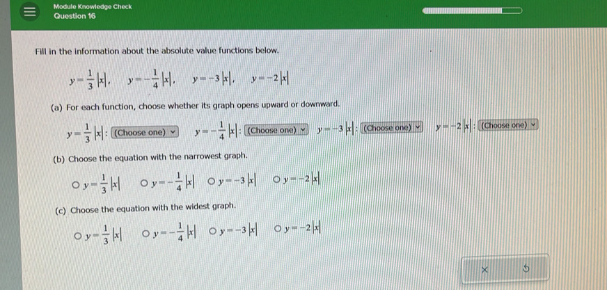 Module Knowledge Check
Question 16
Fill in the information about the absolute value functions below.
y= 1/3 |x|, y=- 1/4 |x|, y=-3|x|, y=-2|x|
(a) For each function, choose whether its graph opens upward or downward.
y= 1/3 |x| : [(Choose one) y=- 1/4 |x| : [(Choose one) y=-3|x| : (Choose one) √ y=-2|x| : [(Choose one) ≌
(b) Choose the equation with the narrowest graph.
D y= 1/3 |x| 。 y=- 1/4 |x| 。 y=-3|x| 。 y=-2|x|
(c) Choose the equation with the widest graph.
。 y= 1/3 |x| 。 y=- 1/4 |x| 。 y=-3|x| 。 y=-2|x|
× 5