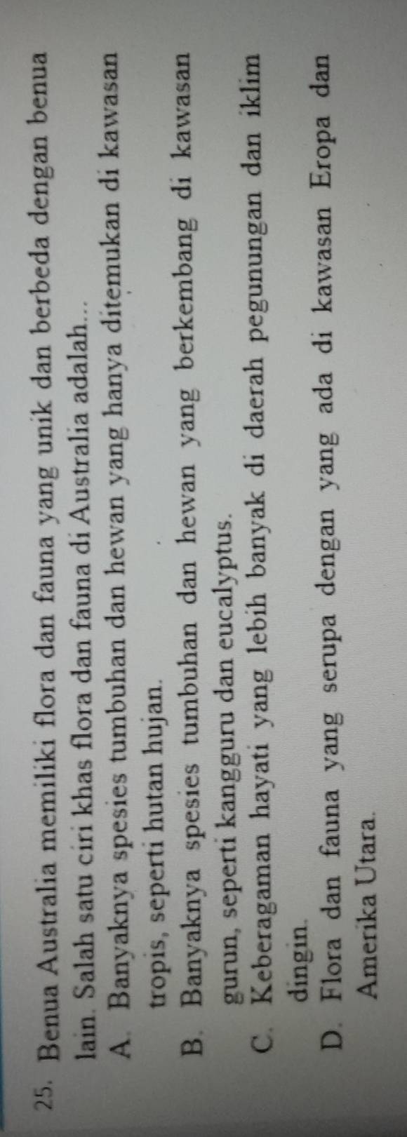 Benua Australia memiliki flora dan fauna yang unik dan berbeda dengan benua
lain. Salah satu ciri khas flora dan fauna di Australia adalah...
A. Banyaknya spesies tumbuhan dan hewan yang hanya ditemukan di kawasan
tropis, seperti hutan hujan.
B. Banyaknya spesies tumbuhan dan hewan yang berkembang di kawasan
gurun, seperti kangguru dan eucalyptus.
C. Keberagaman hayati yang lebih banyak di daerah pegunungan dan iklim
dingin.
D. Flora dan fauna yang serupa dengan yang ada di kawasan Eropa dan
Amerika Utara.