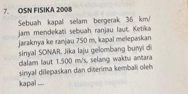 OSN FISIKA 2008 
Sebuah kapal selam bergerak 36 km/
jam mendekati sebuah ranjau laut. Ketika 
jaraknya ke ranjau 750 m, kapal melepaskan 
sinyal SONAR. Jika laju gelombang bunyi di 
dalam laut 1.500 m/s, selang waktu antara 
sinyal dilepaskan dan diterima kembali oleh 
kapal ....