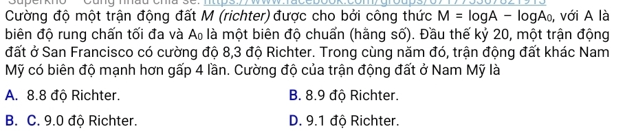 Cường độ một trận động đất M (richter) được cho bởi công thức M=log A-log A_0 b, với A là
biên độ rung chấn tối đa và A₀ là một biên độ chuẩn (hằng số). Đầu thế kỷ 20, một trận động
đất ở San Francisco có cường độ 8,3 độ Richter. Trong cùng năm đó, trận động đất khác Nam
Mỹ có biên độ mạnh hơn gấp 4 lần. Cường độ của trận động đất ở Nam Mỹ là
A. 8.8 độ Richter. B. 8.9 độ Richter.
B. C. 9.0 độ Richter. D. 9.1 độ Richter.