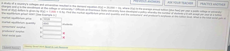 PREVIOUS ANSWERS ASK YOUR TEACHER PRACTICE ANOTHER 
A study of a country's colleges and universities resulted in the demand equation D(q)=20,000-2q , where D(q)
charges and q is the enrollment at the college or university.† Officials at Enormous State University have developed a policy whereby the number of students q it will accept per year at a tuition S(q) dollars is given by is the average annual tuition (plus fees) per year a public college or university
S(q)=7,900+0.5q
level of g. Find the market equilibrium price and quantity and the consumers' and producer's surpluses at this tuition level. What is the total social gain at 
the equilibrium price? HINT [See Example 3.] 
market equilibrium price $ 10320
market equilibrium quantity 4840 □ students 
consumers' surplus $ □
producers' surplus $ □ × 
total social gain $ □
Submit Amwet Viesing Saved Work Ravert to Last Responze