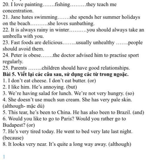 love painting……fishing……… they teach me 
concentration. 
21. Jane hates swimming……she spends her summer holidays 
on the beach_ ......... she loves sunbathing. 
22. It is always rainy in winter .......... you should always take an 
umbrella with you. 
23. Fast foods are delicious…….usually unhealthy ……people 
should avoid them. 
24. Peter is obese……the doctor advised him to practise sport 
regularly. 
25. Parents …… children should have good relationships. 
Bài 5. Viết lại các câu sau, sử dụng các từ trong ngoặc. 
1. I don’t eat cheese. I don’t eat butter. (or) 
2. I like him. He’s annoying. (but) 
3. We’re having salad for lunch. We’re not very hungry. (so) 
4. She doesn’t use much sun cream. She has very pale skin. 
(although- mặc dù) 
5. This tear, he’s been to China. He has also been to Brazil. (and) 
6. Would you like to go to Paris? Would you rather go to 
Budapest? (or) 
7. He’s very tired today. He went to bed very late last night. 
(because) 
8. It looks very near. It’s quite a long way away. (although) 
1