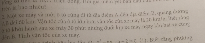 tổng số tiên là 16, 77 triệu đồng. Hồi già niêm yết bản đấu của m 
trên là bao nhiêu? 
2. Một xe máy và một ô tô cùng đi từ địa điểm A đến địa điểm B, quãng đường 
AB dài 60 km. Vận tốc của ô tô lớn hơn vận tốc của xe máy là 20 km/h. Biết rằng 
ô tô khởi hành sau xe máy 30 phút nhưng đuổi kịp xe máy ngay khi hai xe cùng 
đến B. Tính vận tốc của xe máy. 
、 (sin x)· x^2-ax+a-2=0 (1). Biết rằng phương